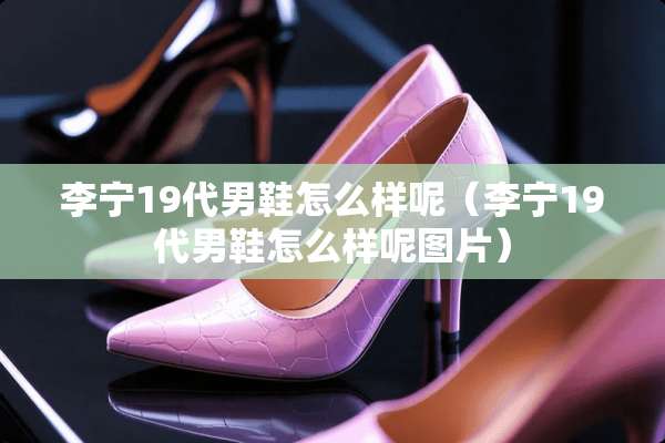 李宁19代男鞋怎么样呢（李宁19代男鞋怎么样呢图片）