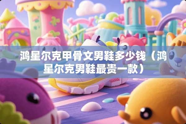 鸿星尔克甲骨文男鞋多少钱（鸿星尔克男鞋最贵一款）