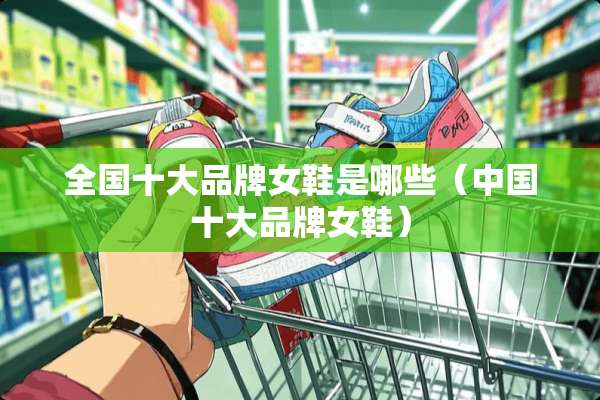 全国十大品牌女鞋是哪些（中国十大品牌女鞋）