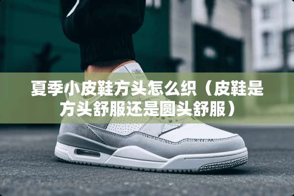 夏季小皮鞋方头怎么织（皮鞋是方头舒服还是圆头舒服）