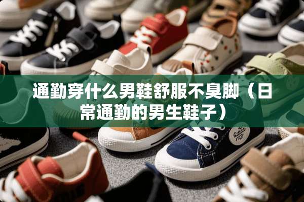 通勤穿什么男鞋舒服不臭脚（日常通勤的男生鞋子）