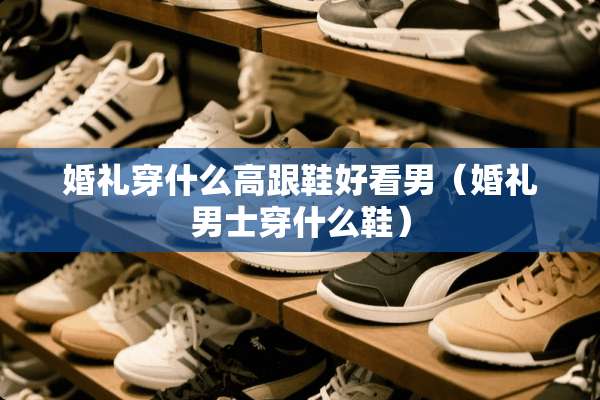 婚礼穿什么高跟鞋好看男（婚礼男士穿什么鞋）