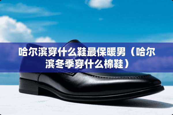 哈尔滨穿什么鞋最保暖男（哈尔滨冬季穿什么棉鞋）