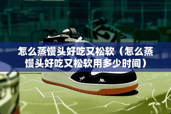 怎么蒸馒头好吃又松软（怎么蒸馒头好吃又松软用多少时间）