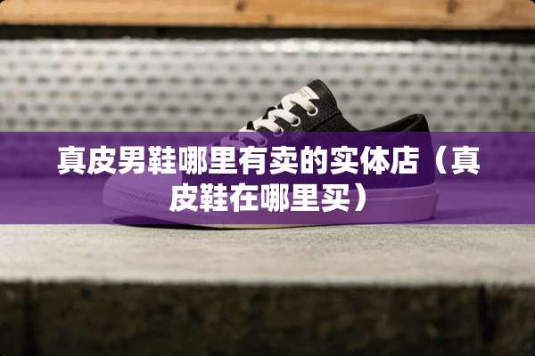 真皮男鞋哪里有卖的实体店（真皮鞋在哪里买）