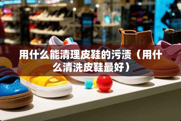 用什么能清理皮鞋的污渍（用什么清洗皮鞋最好）
