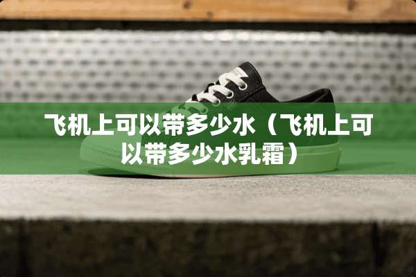 飞机上可以带多少水（飞机上可以带多少水*霜）