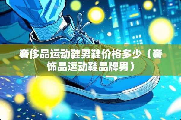 奢侈品运动鞋男鞋价格多少（奢饰品运动鞋品牌男）