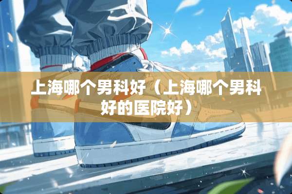 上海哪个男科好（上海哪个男科好的医院好）