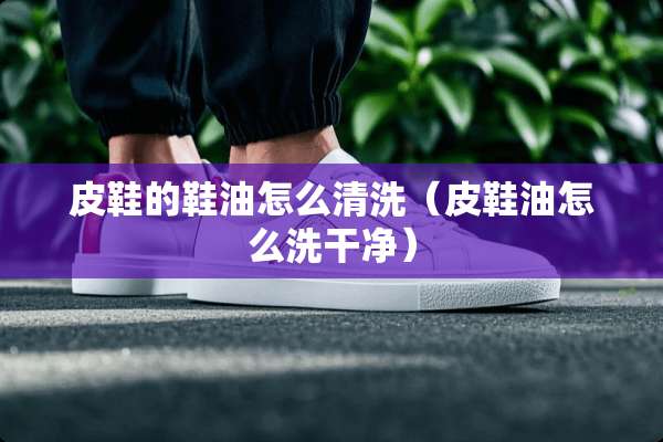 皮鞋的鞋油怎么清洗（皮鞋油怎么洗干净）