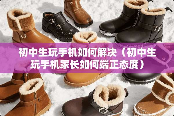 初中生玩手机如何解决（初中生玩手机家长如何端正态度）