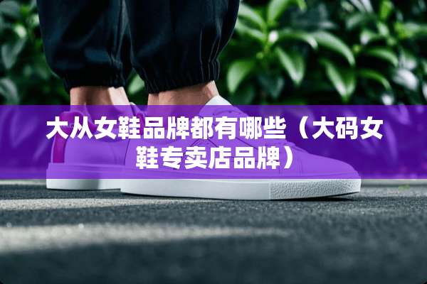 大从女鞋品牌都有哪些（大码女鞋专卖店品牌）