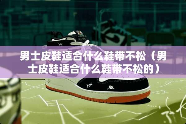 男士皮鞋适合什么鞋带不松（男士皮鞋适合什么鞋带不松的）