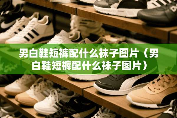 男白鞋短裤配什么袜子图片（男白鞋短裤配什么袜子图片）