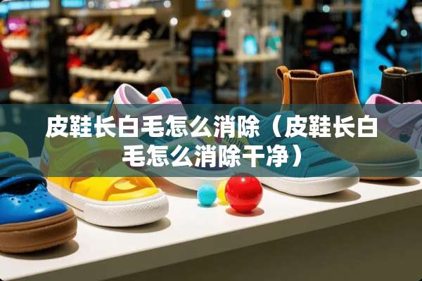 皮鞋长白毛怎么消除（皮鞋长白毛怎么消除干净）