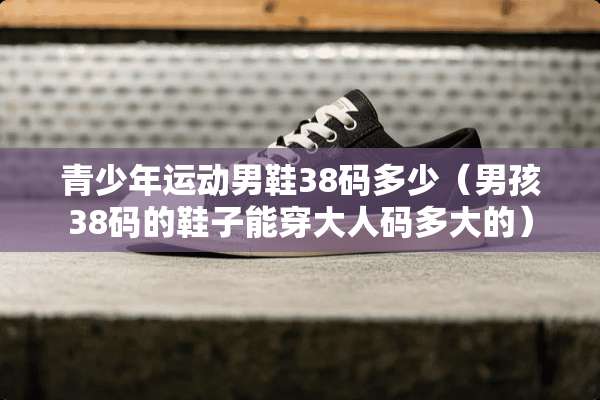 青少年运动男鞋38码多少（男孩38码的鞋子能穿大人码多大的）