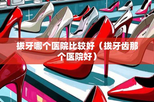 拔牙哪个医院比较好（拔牙齿那个医院好）