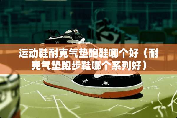 运动鞋耐克气垫跑鞋哪个好（耐克气垫跑步鞋哪个系列好）