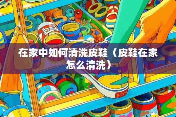 在家中如何清洗皮鞋（皮鞋在家怎么清洗）