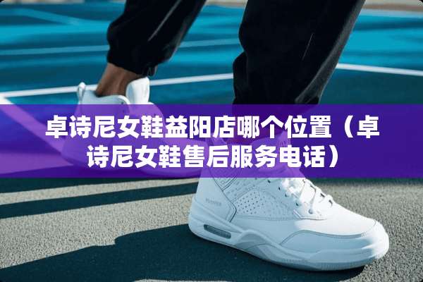 卓诗尼女鞋益阳店哪个位置（卓诗尼女鞋售后服务电话）