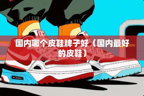 国内哪个皮鞋牌子好（国内最好的皮鞋）