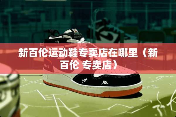 新百伦运动鞋专卖店在哪里（新百伦 专卖店）