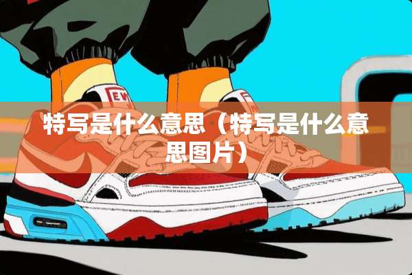 特写是什么意思（特写是什么意思图片）