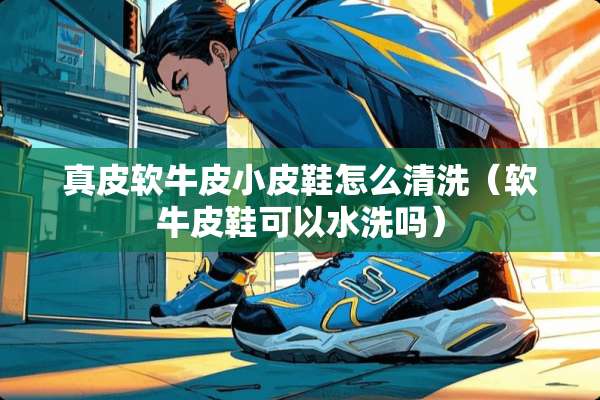真皮软牛皮小皮鞋怎么清洗（软牛皮鞋可以水洗吗）