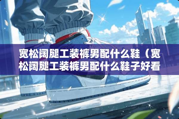 宽松阔腿工装裤男配什么鞋（宽松阔腿工装裤男配什么鞋子好看）