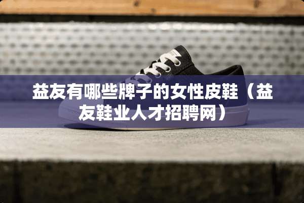 益友有哪些牌子的女性皮鞋（益友鞋业人才招聘网）