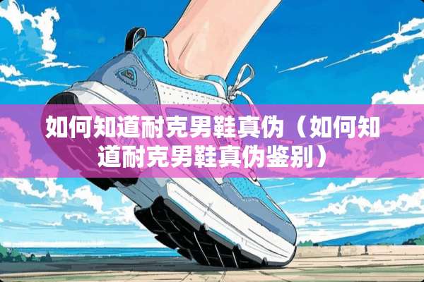 如何知道耐克男鞋真伪（如何知道耐克男鞋真伪鉴别）