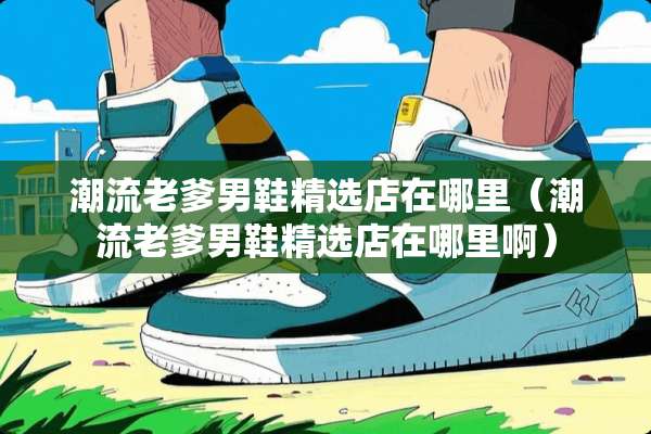 潮流老爹男鞋精选店在哪里（潮流老爹男鞋精选店在哪里啊）
