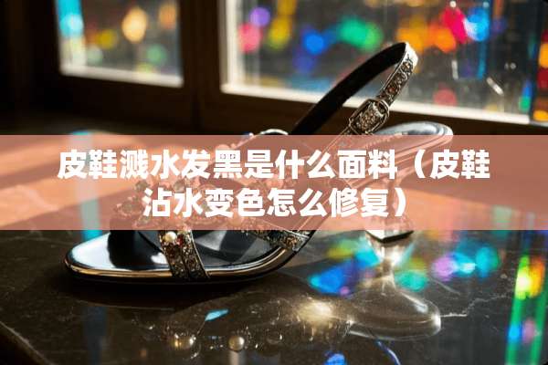 皮鞋溅水发黑是什么面料（皮鞋沾水变色怎么修复）