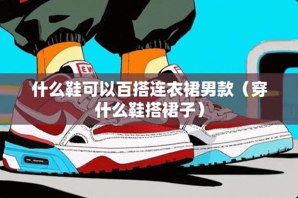 什么鞋可以百搭连衣裙男款（穿什么鞋搭裙子）