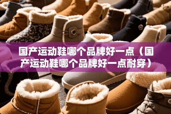 国产运动鞋哪个品牌好一点（国产运动鞋哪个品牌好一点耐穿）