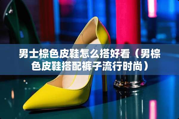 男士棕色皮鞋怎么搭好看（男棕色皮鞋搭配裤子流行时尚）