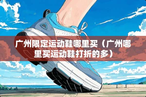 广州限定运动鞋哪里买（广州哪里买运动鞋打折的多）