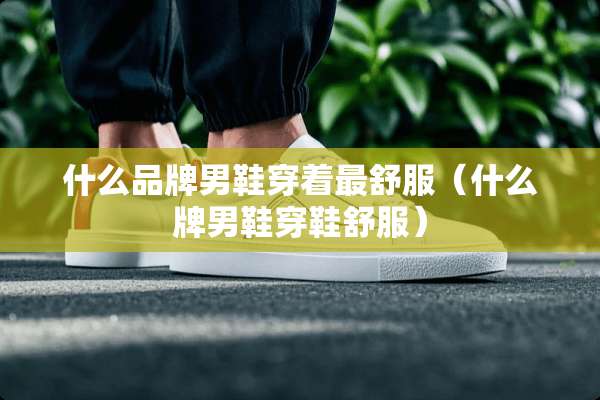 什么品牌男鞋穿着最舒服（什么牌男鞋穿鞋舒服）
