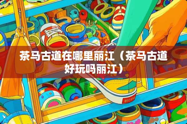 茶马古道在哪里丽江（茶马古道好玩吗丽江）