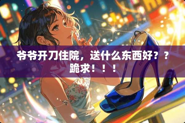 爷爷开刀住院，送什么东西好？？跪求！！！