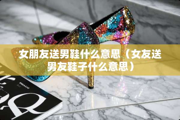 女朋友送男鞋什么意思（女友送男友鞋子什么意思）