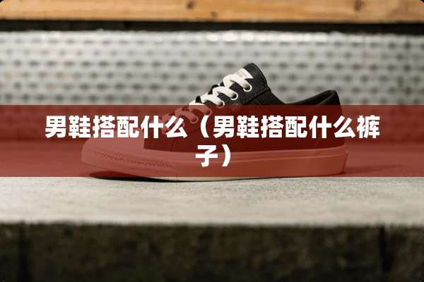 男鞋搭配什么（男鞋搭配什么裤子）