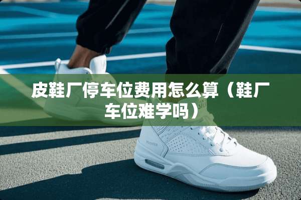 皮鞋厂停车位费用怎么算（鞋厂车位难学吗）