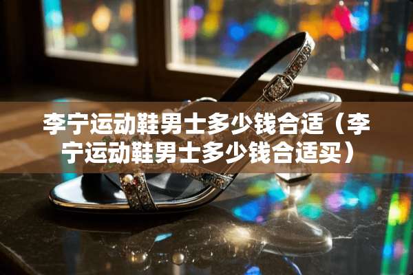 李宁运动鞋男士多少钱合适（李宁运动鞋男士多少钱合适买）