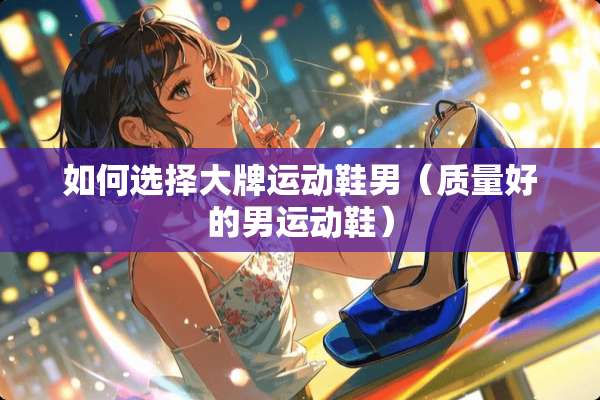 如何选择大牌运动鞋男（质量好的男运动鞋）