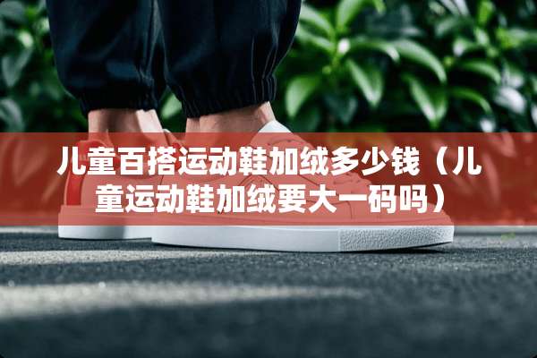 儿童百搭运动鞋加绒多少钱（儿童运动鞋加绒要大**吗）