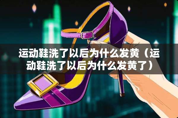 运动鞋洗了以后为什么发黄（运动鞋洗了以后为什么发黄了）