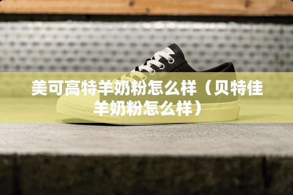 美可高特羊奶粉怎么样（贝特佳羊奶粉怎么样）