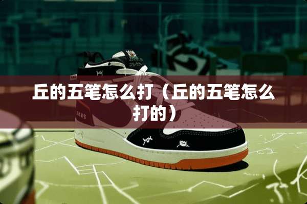 丘的五笔怎么打（丘的五笔怎么打的）