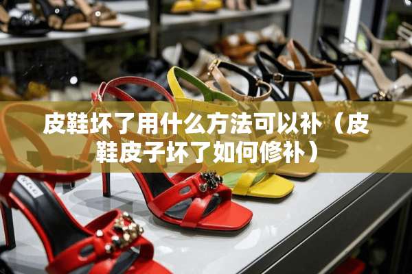 皮鞋坏了用什么方法可以补（皮鞋皮子坏了如何修补）